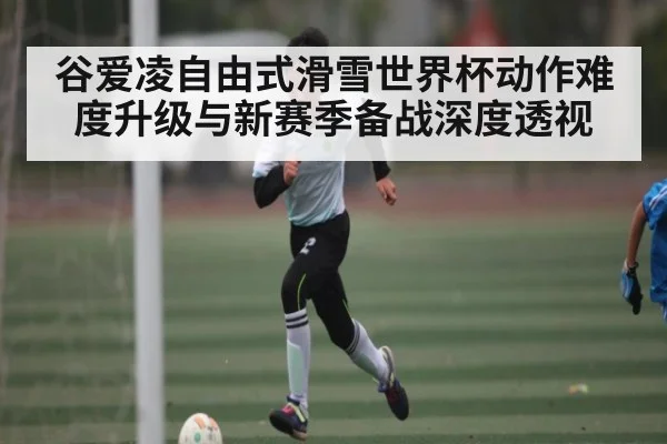 谷爱凌自由式滑雪世界杯动作难度升级与新赛季备战深度透视（c7c7.app）