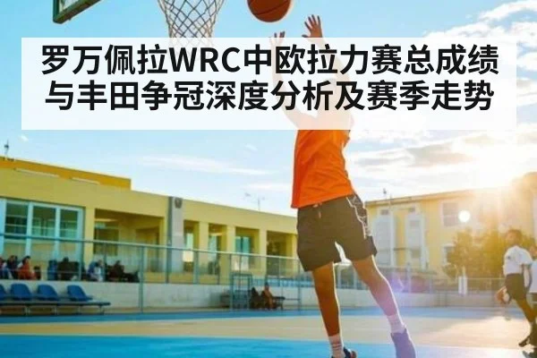 罗万佩拉WRC中欧拉力赛总成绩与丰田争冠深度分析及赛季走势（c7c7.app）
